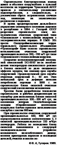 Подпись: Строительство благоустроенных жилых домов и объектов соцкультбыта в сельской местности на территории Чувашской АССР привело к значительному увеличению водопотребления, а следовательно, к увеличению сброса загрязненных сточных вод, влияющих на экологическое равновесие в водоемах. В целях предотвращения дальнейшего ухудшения санитарного состояния водо-емов в республике в 1984 г. Госстрой СССР разрешил строительство семи ме-таллических очистных сооружений типа «Биокомпакт» с тонкослойным модулем в экспериментальном порядке. В ПМК- 205 треста Спецстроймеханизация терри-ториального строительного объединения «Чувашстрой» было освоено строительство металлических очистных сооружений производительностью 200—700 м3/ сут типа «Биокомпакт» с тонкослойным модулем. Покрытие металлоконструкций эпоксидной шпаклевкой ЭП-0010 из-за несоблюдения температурно-влажностного режима в блоках емкостей не дало ожидаемого эффекта защиты, что снизило срок службы сооружений. Предполагаемый срок службы очистных сооружений 8— 10 лет. Этот небольшой срок и дефицит металла потребовали перехода в 1988 г. на строительство блока емкостей очистных сооружений в монолитном исполнении. Трестом были разработаны технология строительства и рабочая документация на опалубку для монолитных блоков ем-костей производительностью 100—200 м3/ сут, на осовнании которых Новочебоксар-ским заводом «Стройтехника» изготовлена модульная блочно-щитовая металли-ческая опалубка с шагом 300 мм. При строительстве очистных сооруже-ний производительностью 400; 600 м3/ сут осуществляется монтаж соответственно 2, 3 емкостей производительностью 220 м3/сут поочередно. Работы по возведению блока емкостей выполняются в следующей последовательности: устройство монолитного железобетонного днища; монтаж арматурных каркасов и закладных деталей; очистка и смазка по- © В. А, Тутаров. 1989. 
